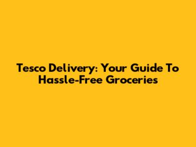 Tesco Delivery: Your Guide To Hassle-Free Groceries
