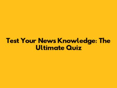 Test Your News Knowledge: The Ultimate Quiz