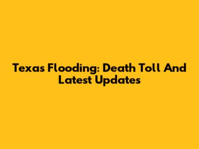 Texas Flooding: Death Toll And Latest Updates