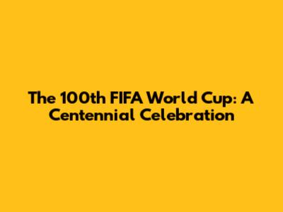The 100th FIFA World Cup: A Centennial Celebration