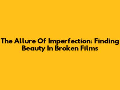 The Allure Of Imperfection: Finding Beauty In Broken Films