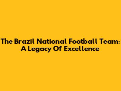 The Brazil National Football Team: A Legacy Of Excellence