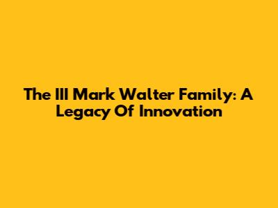 The III Mark Walter Family: A Legacy Of Innovation