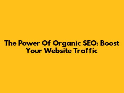 The Power Of Organic SEO: Boost Your Website Traffic