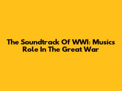 The Soundtrack Of WWI: Music's Role In The Great War