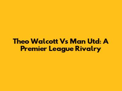 Theo Walcott Vs Man Utd: A Premier League Rivalry