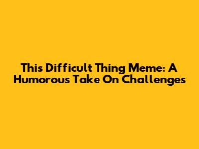This Difficult Thing Meme: A Humorous Take On Challenges