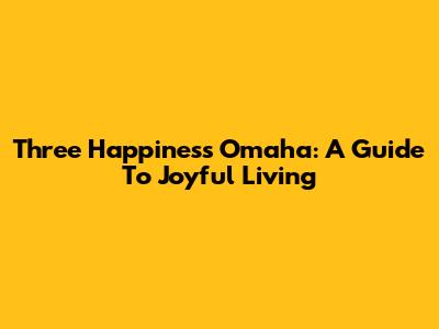 Three Happiness Omaha: A Guide To Joyful Living