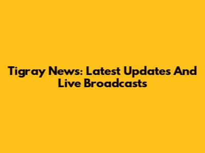 Tigray News: Latest Updates And Live Broadcasts