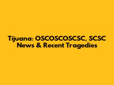 Tijuana: OSCOSCOSCSC, SCSC News & Recent Tragedies