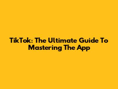 TikTok: The Ultimate Guide To Mastering The App