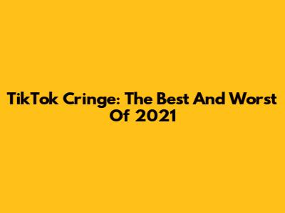 TikTok Cringe: The Best And Worst Of 2021
