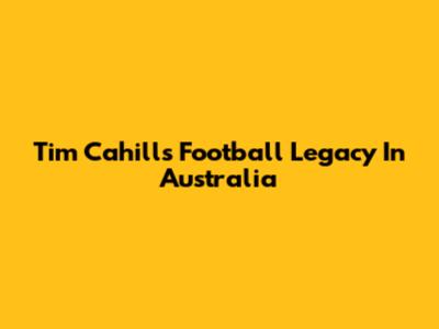 Tim Cahill's Football Legacy In Australia