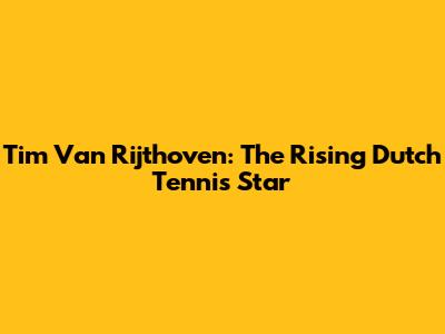 Tim Van Rijthoven: The Rising Dutch Tennis Star