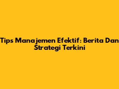Tips Manajemen Efektif: Berita Dan Strategi Terkini