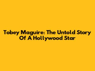 Tobey Maguire: The Untold Story Of A Hollywood Star
