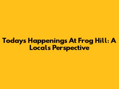 Today's Happenings At Frog Hill: A Local's Perspective