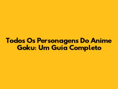 Todos Os Personagens Do Anime Goku: Um Guia Completo