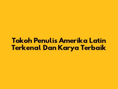 Tokoh Penulis Amerika Latin Terkenal Dan Karya Terbaik