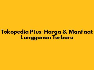 Tokopedia Plus: Harga & Manfaat Langganan Terbaru