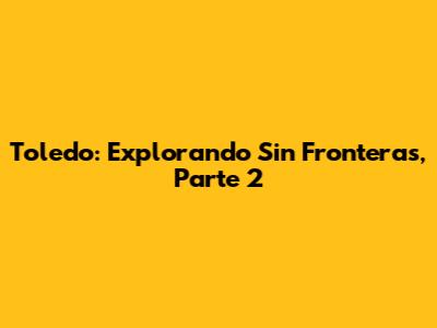 Toledo: Explorando Sin Fronteras, Parte 2
