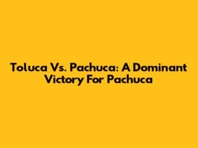 Toluca Vs. Pachuca: A Dominant Victory For Pachuca