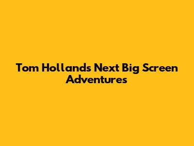 Tom Holland's Next Big Screen Adventures