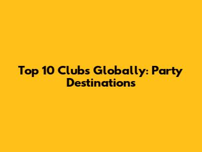 Top 10 Clubs Globally: Party Destinations
