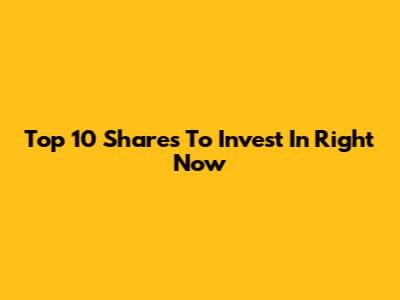 Top 10 Shares To Invest In Right Now