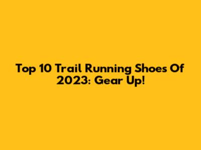 Top 10 Trail Running Shoes Of 2023: Gear Up!