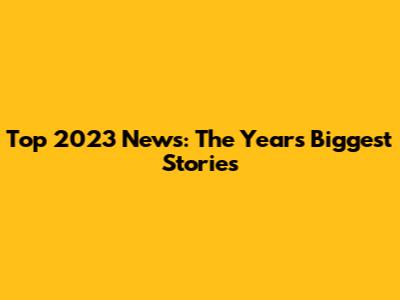 Top 2023 News: The Year's Biggest Stories