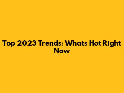 Top 2023 Trends: What's Hot Right Now