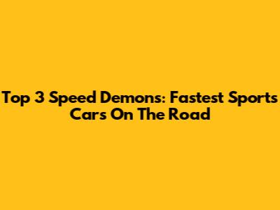 Top 3 Speed Demons: Fastest Sports Cars On The Road