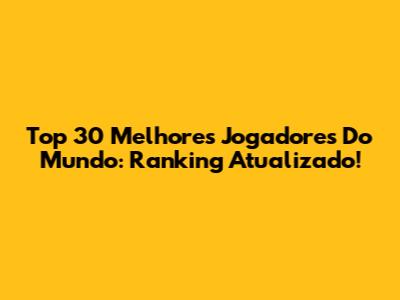 Top 30 Melhores Jogadores Do Mundo: Ranking Atualizado!