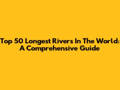 Top 50 Longest Rivers In The World: A Comprehensive Guide