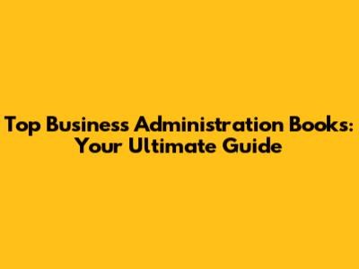 Top Business Administration Books: Your Ultimate Guide
