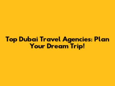 Top Dubai Travel Agencies: Plan Your Dream Trip!