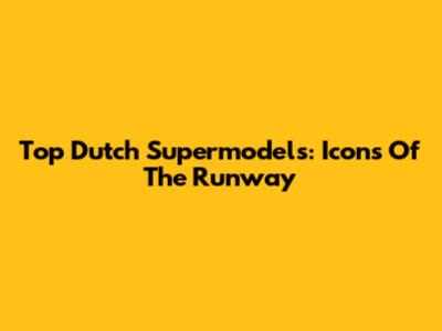 Top Dutch Supermodels: Icons Of The Runway