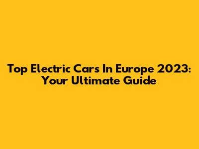 Top Electric Cars In Europe 2023: Your Ultimate Guide