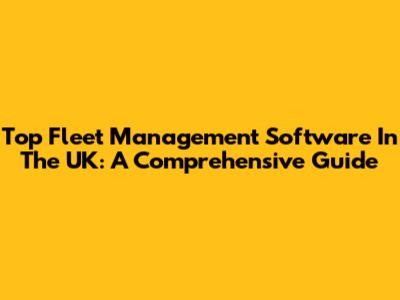 Top Fleet Management Software In The UK: A Comprehensive Guide