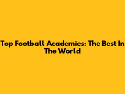 Top Football Academies: The Best In The World