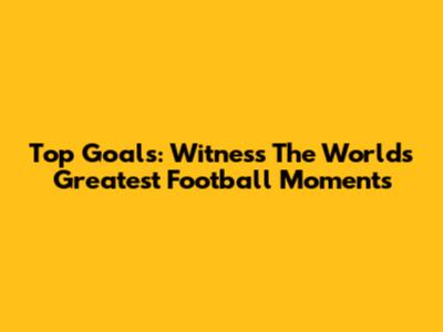 Top Goals: Witness The World's Greatest Football Moments