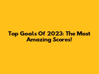 Top Goals Of 2023: The Most Amazing Scores!