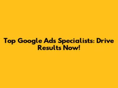 Top Google Ads Specialists: Drive Results Now!