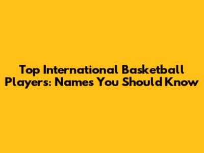 Top International Basketball Players: Names You Should Know