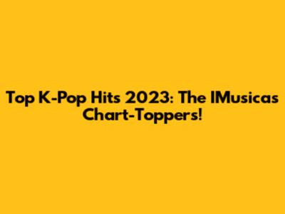 Top K-Pop Hits 2023: The IMusicas Chart-Toppers!