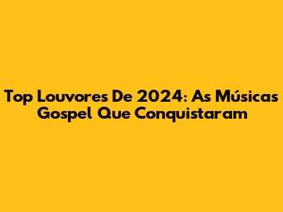 Top Louvores De 2024: As Músicas Gospel Que Conquistaram