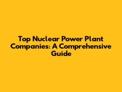 Top Nuclear Power Plant Companies: A Comprehensive Guide