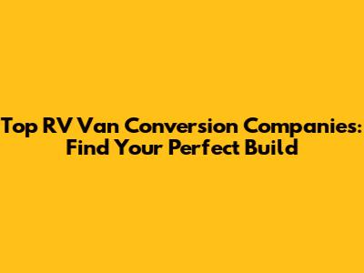 Top RV Van Conversion Companies: Find Your Perfect Build