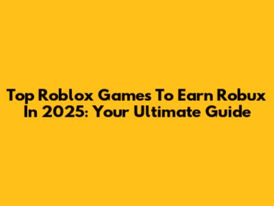 Top Roblox Games To Earn Robux In 2025: Your Ultimate Guide